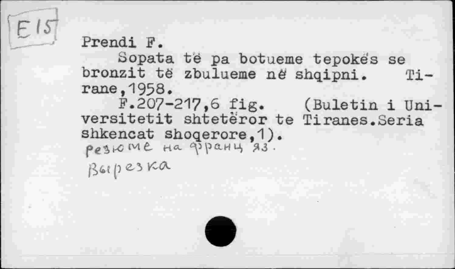 ﻿ЕЯ
Prend! F.
Sopata té pa botueme tepokës se bronzit të zbulueme në shqipni. Ti-rane,1958.
F.207-217,6 fig. (Buletin і Uni-versitetit shtetèror te Тіranes.Séria shkencat shoqerore,1).
HO.	ЯЗ ■
p ел КЛ